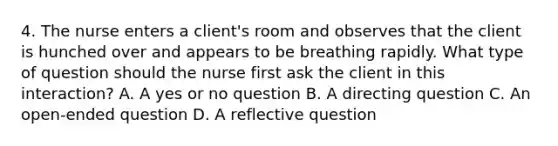 4. The nurse enters a client's room and observes that the client is hunched over and appears to be breathing rapidly. What type of question should the nurse first ask the client in this interaction? A. A yes or no question B. A directing question C. An open-ended question D. A reflective question