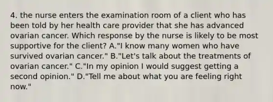 4. the nurse enters the examination room of a client who has been told by her health care provider that she has advanced ovarian cancer. Which response by the nurse is likely to be most supportive for the client? A."I know many women who have survived ovarian cancer." B."Let's talk about the treatments of ovarian cancer." C."In my opinion I would suggest getting a second opinion." D."Tell me about what you are feeling right now."