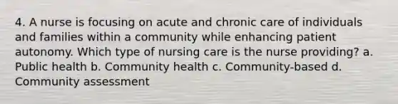 4. A nurse is focusing on acute and chronic care of individuals and families within a community while enhancing patient autonomy. Which type of nursing care is the nurse providing? a. Public health b. Community health c. Community-based d. Community assessment