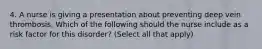 4. A nurse is giving a presentation about preventing deep vein thrombosis. Which of the following should the nurse include as a risk factor for this disorder? (Select all that apply)