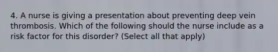 4. A nurse is giving a presentation about preventing deep vein thrombosis. Which of the following should the nurse include as a risk factor for this disorder? (Select all that apply)