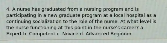 4. A nurse has graduated from a nursing program and is participating in a new graduate program at a local hospital as a continuing socialization to the role of the nurse. At what level is the nurse functioning at this point in the nurse's career? a. Expert b. Competent c. Novice d. Advanced Beginner