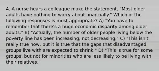 4. A nurse hears a colleague make the statement, "Most older adults have nothing to worry about financially." Which of the following responses is most appropriate? A) "You have to remember that there's a huge economic disparity among older adults." B) "Actually, the number of older people living below the poverty line has been increasing, not decreasing." C) "This isn't really true now, but it is true that the gaps that disadvantaged groups live with are expected to shrink." D) "This is true for some groups, but not for minorities who are less likely to be living with their relatives."