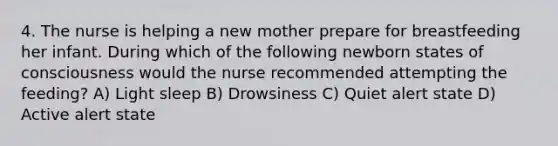 4. The nurse is helping a new mother prepare for breastfeeding her infant. During which of the following newborn states of consciousness would the nurse recommended attempting the feeding? A) Light sleep B) Drowsiness C) Quiet alert state D) Active alert state