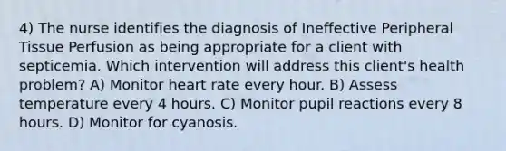 4) The nurse identifies the diagnosis of Ineffective Peripheral Tissue Perfusion as being appropriate for a client with septicemia. Which intervention will address this client's health problem? A) Monitor heart rate every hour. B) Assess temperature every 4 hours. C) Monitor pupil reactions every 8 hours. D) Monitor for cyanosis.