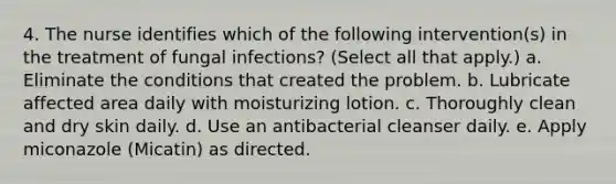 4. The nurse identifies which of the following intervention(s) in the treatment of fungal infections? (Select all that apply.) a. Eliminate the conditions that created the problem. b. Lubricate affected area daily with moisturizing lotion. c. Thoroughly clean and dry skin daily. d. Use an antibacterial cleanser daily. e. Apply miconazole (Micatin) as directed.