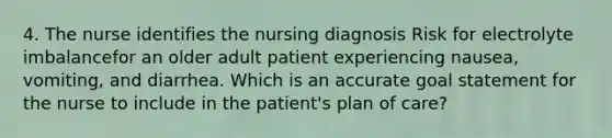 4. The nurse identifies the nursing diagnosis Risk for electrolyte imbalancefor an older adult patient experiencing nausea, vomiting, and diarrhea. Which is an accurate goal statement for the nurse to include in the patient's plan of care?