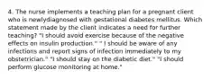 4. The nurse implements a teaching plan for a pregnant client who is newlydiagnosed with gestational diabetes mellitus. Which statement made by the client indicates a need for further teaching? "I should avoid exercise because of the negative effects on insulin production." " I should be aware of any infections and report signs of infection immediately to my obstetrician." "I should stay on the diabetic diet." "I should perform glucose monitoring at home."