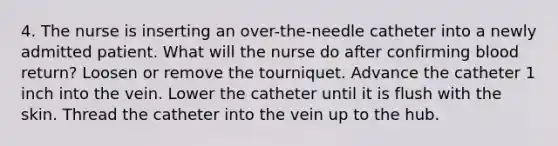 4. The nurse is inserting an over-the-needle catheter into a newly admitted patient. What will the nurse do after confirming blood return? Loosen or remove the tourniquet. Advance the catheter 1 inch into the vein. Lower the catheter until it is flush with the skin. Thread the catheter into the vein up to the hub.