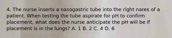 4. The nurse inserts a nasogastric tube into the right nares of a patient. When testing the tube aspirate for pH to confirm placement, what does the nurse anticipate the pH will be if placement is in the lungs? A. 1 B. 2 C. 4 D. 6