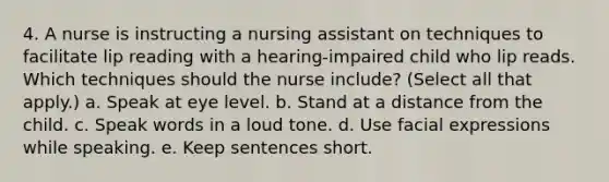 4. A nurse is instructing a nursing assistant on techniques to facilitate lip reading with a hearing-impaired child who lip reads. Which techniques should the nurse include? (Select all that apply.) a. Speak at eye level. b. Stand at a distance from the child. c. Speak words in a loud tone. d. Use facial expressions while speaking. e. Keep sentences short.