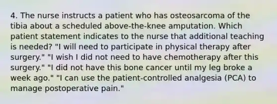 4. The nurse instructs a patient who has osteosarcoma of the tibia about a scheduled above-the-knee amputation. Which patient statement indicates to the nurse that additional teaching is needed? "I will need to participate in physical therapy after surgery." "I wish I did not need to have chemotherapy after this surgery." "I did not have this bone cancer until my leg broke a week ago." "I can use the patient-controlled analgesia (PCA) to manage postoperative pain."