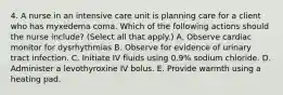 4. A nurse in an intensive care unit is planning care for a client who has myxedema coma. Which of the following actions should the nurse include? (Select all that apply.) A. Observe cardiac monitor for dysrhythmias B. Observe for evidence of urinary tract infection. C. Initiate IV fluids using 0.9% sodium chloride. D. Administer a levothyroxine IV bolus. E. Provide warmth using a heating pad.