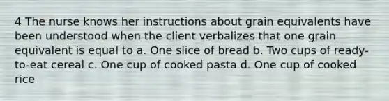 4 The nurse knows her instructions about grain equivalents have been understood when the client verbalizes that one grain equivalent is equal to a. One slice of bread b. Two cups of ready-to-eat cereal c. One cup of cooked pasta d. One cup of cooked rice