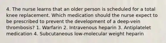 4. The nurse learns that an older person is scheduled for a total knee replacement. Which medication should the nurse expect to be prescribed to prevent the development of a deep-vein thrombosis? 1. Warfarin 2. Intravenous heparin 3. Antiplatelet medication 4. Subcutaneous low-molecular weight heparin