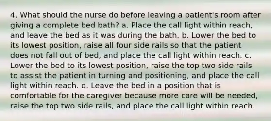 4. What should the nurse do before leaving a patient's room after giving a complete bed bath? a. Place the call light within reach, and leave the bed as it was during the bath. b. Lower the bed to its lowest position, raise all four side rails so that the patient does not fall out of bed, and place the call light within reach. c. Lower the bed to its lowest position, raise the top two side rails to assist the patient in turning and positioning, and place the call light within reach. d. Leave the bed in a position that is comfortable for the caregiver because more care will be needed, raise the top two side rails, and place the call light within reach.