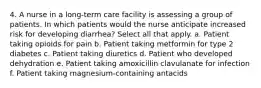 4. A nurse in a long-term care facility is assessing a group of patients. In which patients would the nurse anticipate increased risk for developing diarrhea? Select all that apply. a. Patient taking opioids for pain b. Patient taking metformin for type 2 diabetes c. Patient taking diuretics d. Patient who developed dehydration e. Patient taking amoxicillin clavulanate for infection f. Patient taking magnesium-containing antacids