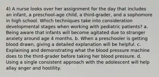 4) A nurse looks over her assignment for the day that includes an infant, a preschool-age child, a third-grader, and a sophomore in high school. Which techniques take into consideration developmental stages when working with pediatric patients? a. Being aware that infants will become agitated due to stranger anxiety around age 4 months. b. When a preschooler is getting blood drawn, giving a detailed explanation will be helpful. c. Explaining and demonstrating what the blood pressure machine does to the third-grader before taking her blood pressure. d. Using a single consistent approach with the adolescent will help allay anger and hostility.