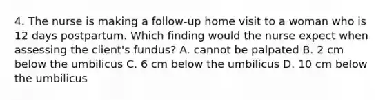 4. The nurse is making a follow-up home visit to a woman who is 12 days postpartum. Which finding would the nurse expect when assessing the client's fundus? A. cannot be palpated B. 2 cm below the umbilicus C. 6 cm below the umbilicus D. 10 cm below the umbilicus