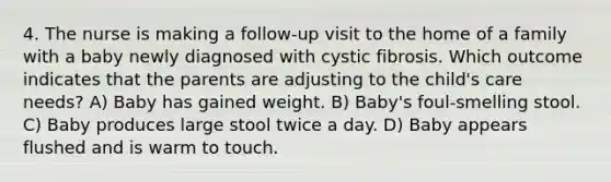 4. The nurse is making a follow-up visit to the home of a family with a baby newly diagnosed with cystic fibrosis. Which outcome indicates that the parents are adjusting to the child's care needs? A) Baby has gained weight. B) Baby's foul-smelling stool. C) Baby produces large stool twice a day. D) Baby appears flushed and is warm to touch.