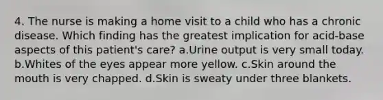 4. The nurse is making a home visit to a child who has a chronic disease. Which finding has the greatest implication for acid-base aspects of this patient's care? a.Urine output is very small today. b.Whites of the eyes appear more yellow. c.Skin around the mouth is very chapped. d.Skin is sweaty under three blankets.