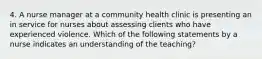 4. A nurse manager at a community health clinic is presenting an in service for nurses about assessing clients who have experienced violence. Which of the following statements by a nurse indicates an understanding of the teaching?