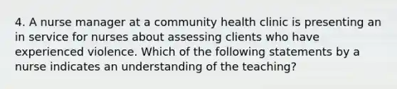 4. A nurse manager at a community health clinic is presenting an in service for nurses about assessing clients who have experienced violence. Which of the following statements by a nurse indicates an understanding of the teaching?