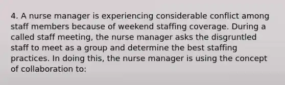 4. A nurse manager is experiencing considerable conflict among staff members because of weekend staffing coverage. During a called staff meeting, the nurse manager asks the disgruntled staff to meet as a group and determine the best staffing practices. In doing this, the nurse manager is using the concept of collaboration to: