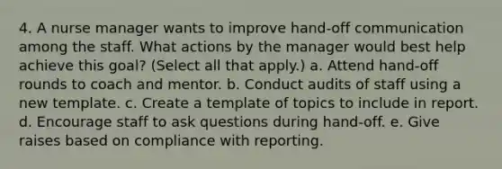 4. A nurse manager wants to improve hand-off communication among the staff. What actions by the manager would best help achieve this goal? (Select all that apply.) a. Attend hand-off rounds to coach and mentor. b. Conduct audits of staff using a new template. c. Create a template of topics to include in report. d. Encourage staff to ask questions during hand-off. e. Give raises based on compliance with reporting.