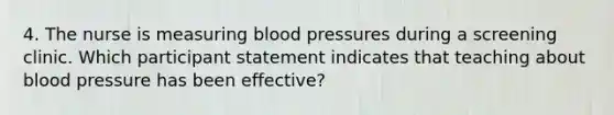 4. The nurse is measuring blood pressures during a screening clinic. Which participant statement indicates that teaching about blood pressure has been effective?