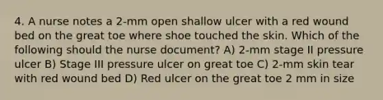 4. A nurse notes a 2-mm open shallow ulcer with a red wound bed on the great toe where shoe touched the skin. Which of the following should the nurse document? A) 2-mm stage II pressure ulcer B) Stage III pressure ulcer on great toe C) 2-mm skin tear with red wound bed D) Red ulcer on the great toe 2 mm in size