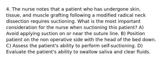 4. The nurse notes that a patient who has undergone skin, tissue, and muscle grafting following a modified radical neck dissection requires suctioning. What is the most important consideration for the nurse when suctioning this patient? A) Avoid applying suction on or near the suture line. B) Position patient on the non operative side with the head of the bed down. C) Assess the patient's ability to perform self-suctioning. D) Evaluate the patient's ability to swallow saliva and clear fluids.