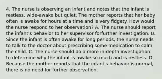 4. The nurse is observing an infant and notes that the infant is restless, wide-awake but quiet. The mother reports that her baby often is awake for hours at a time and is very fidgety. How would the nurse respond to her observation? A. The nurse should report the infant's behavior to her supervisor forfurther investigation. B. Since the infant is often awake for long periods, the nurse needs to talk to the doctor about prescribing some medication to calm the child. C. The nurse should do a more in-depth investigation to determine why the infant is awake so much and is restless. D. Because the mother reports that the infant's behavior is normal, there is no need for further observation.