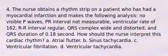 4. The nurse obtains a rhythm strip on a patient who has had a myocardial infarction and makes the following analysis: no visible P waves, PR interval not measurable, ventricular rate of 162, R-R interval regular, QRS complex wide and distorted, and QRS duration of 0.18 second. How should the nurse interpret this cardiac rhythm? a. Atrial flutter. b. Sinus tachycardia. c. Ventricular fibrillation. d. Ventricular tachycardia.