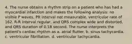 4. The nurse obtains a rhythm strip on a patient who has had a myocardial infarction and makes the following analysis: no visible P waves, PR interval not measurable, ventricular rate of 162, R-R interval regular, and QRS complex wide and distorted, and QRS duration of 0.18 second. The nurse interprets the patient's cardiac rhythm as a. atrial flutter. b. sinus tachycardia. c. ventricular fibrillation. d. ventricular tachycardia.