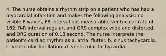 4. The nurse obtains a rhythm strip on a patient who has had a myocardial infarction and makes the following analysis: no visible P waves, PR interval not measurable, ventricular rate of 162, R-R interval regular, and QRS complex wide and distorted, and QRS duration of 0.18 second. The nurse interprets the patient's cardiac rhythm as a. atrial flutter. b. sinus tachycardia. c. ventricular fibrillation. d. ventricular tachycardia.