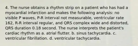 4. The nurse obtains a rhythm strip on a patient who has had a myocardial infarction and makes the following analysis: no visible P waves, P-R interval not measurable, ventricular rate 162, R-R interval regular, and QRS complex wide and distorted, QRS duration 0.18 second. The nurse interprets the patient's cardiac rhythm as a. atrial flutter. b. sinus tachycardia. c. ventricular fibrillation. d. ventricular tachycardia.