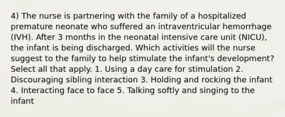 4) The nurse is partnering with the family of a hospitalized premature neonate who suffered an intraventricular hemorrhage (IVH). After 3 months in the neonatal intensive care unit (NICU), the infant is being discharged. Which activities will the nurse suggest to the family to help stimulate the infant's development? Select all that apply. 1. Using a day care for stimulation 2. Discouraging sibling interaction 3. Holding and rocking the infant 4. Interacting face to face 5. Talking softly and singing to the infant