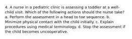 4. A nurse in a pediatric clinic is assessing a toddler at a well-child visit. Which of the following actions should the nurse take? a. Perform the assessment in a head to toe sequence. b. Minimize physical contact with the child initially. c. Explain procedures using medical terminology. d. Stop the assessment if the child becomes uncooperative.