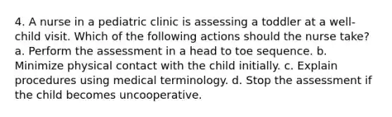 4. A nurse in a pediatric clinic is assessing a toddler at a well-child visit. Which of the following actions should the nurse take? a. Perform the assessment in a head to toe sequence. b. Minimize physical contact with the child initially. c. Explain procedures using medical terminology. d. Stop the assessment if the child becomes uncooperative.