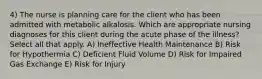 4) The nurse is planning care for the client who has been admitted with metabolic alkalosis. Which are appropriate nursing diagnoses for this client during the acute phase of the illness? Select all that apply. A) Ineffective Health Maintenance B) Risk for Hypothermia C) Deficient Fluid Volume D) Risk for Impaired Gas Exchange E) Risk for Injury