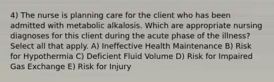 4) The nurse is planning care for the client who has been admitted with metabolic alkalosis. Which are appropriate nursing diagnoses for this client during the acute phase of the illness? Select all that apply. A) Ineffective Health Maintenance B) Risk for Hypothermia C) Deficient Fluid Volume D) Risk for Impaired Gas Exchange E) Risk for Injury