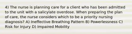 4) The nurse is planning care for a client who has been admitted to the unit with a salicylate overdose. When preparing the plan of care, the nurse considers which to be a priority nursing diagnosis? A) Ineffective Breathing Pattern B) Powerlessness C) Risk for Injury D) Impaired Mobility