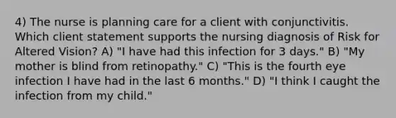 4) The nurse is planning care for a client with conjunctivitis. Which client statement supports the nursing diagnosis of Risk for Altered Vision? A) "I have had this infection for 3 days." B) "My mother is blind from retinopathy." C) "This is the fourth eye infection I have had in the last 6 months." D) "I think I caught the infection from my child."