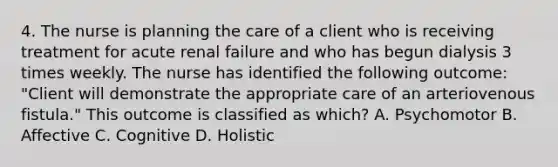 4. The nurse is planning the care of a client who is receiving treatment for acute renal failure and who has begun dialysis 3 times weekly. The nurse has identified the following outcome: "Client will demonstrate the appropriate care of an arteriovenous fistula." This outcome is classified as which? A. Psychomotor B. Affective C. Cognitive D. Holistic