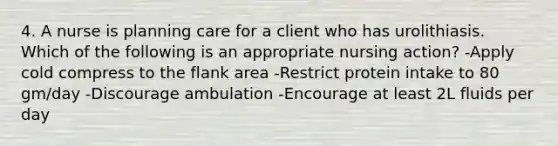 4. A nurse is planning care for a client who has urolithiasis. Which of the following is an appropriate nursing action? -Apply cold compress to the flank area -Restrict protein intake to 80 gm/day -Discourage ambulation -Encourage at least 2L fluids per day