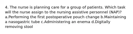 4. The nurse is planning care for a group of patients. Which task will the nurse assign to the nursing assistive personnel (NAP)? a.Performing the first postoperative pouch change b.Maintaining a nasogastric tube c.Administering an enema d.Digitally removing stool