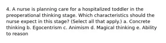 4. A nurse is planning care for a hospitalized toddler in the preoperational thinking stage. Which characteristics should the nurse expect in this stage? (Select all that apply.) a. Concrete thinking b. Egocentrism c. Animism d. Magical thinking e. Ability to reason