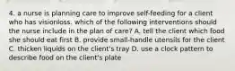 4. a nurse is planning care to improve self-feeding for a client who has visionloss. which of the following interventions should the nurse include in the plan of care? A. tell the client which food she should eat first B. provide small-handle utensils for the client C. thicken liquids on the client's tray D. use a clock pattern to describe food on the client's plate