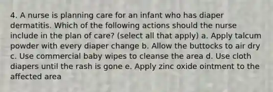 4. A nurse is planning care for an infant who has diaper dermatitis. Which of the following actions should the nurse include in the plan of care? (select all that apply) a. Apply talcum powder with every diaper change b. Allow the buttocks to air dry c. Use commercial baby wipes to cleanse the area d. Use cloth diapers until the rash is gone e. Apply zinc oxide ointment to the affected area